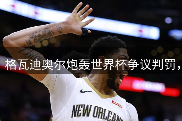 格瓦迪奥尔炮轰世界杯争议判罚，葡萄牙晋级疑云再起